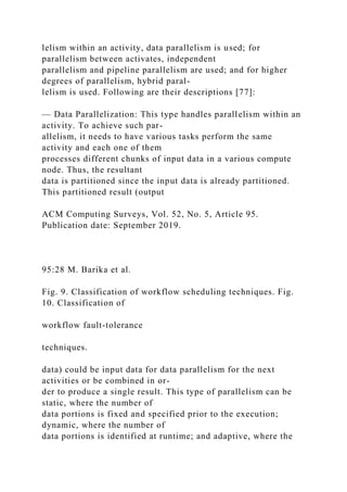 lelism within an activity, data parallelism is used; for
parallelism between activates, independent
parallelism and pipeline parallelism are used; and for higher
degrees of parallelism, hybrid paral-
lelism is used. Following are their descriptions [77]:
— Data Parallelization: This type handles parallelism within an
activity. To achieve such par-
allelism, it needs to have various tasks perform the same
activity and each one of them
processes different chunks of input data in a various compute
node. Thus, the resultant
data is partitioned since the input data is already partitioned.
This partitioned result (output
ACM Computing Surveys, Vol. 52, No. 5, Article 95.
Publication date: September 2019.
95:28 M. Barika et al.
Fig. 9. Classification of workflow scheduling techniques. Fig.
10. Classification of
workflow fault-tolerance
techniques.
data) could be input data for data parallelism for the next
activities or be combined in or-
der to produce a single result. This type of parallelism can be
static, where the number of
data portions is fixed and specified prior to the execution;
dynamic, where the number of
data portions is identified at runtime; and adaptive, where the
 