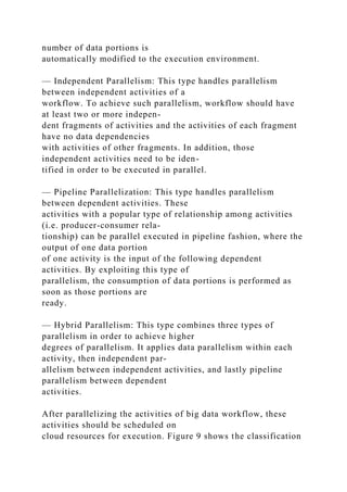 number of data portions is
automatically modified to the execution environment.
— Independent Parallelism: This type handles parallelism
between independent activities of a
workflow. To achieve such parallelism, workflow should have
at least two or more indepen-
dent fragments of activities and the activities of each fragment
have no data dependencies
with activities of other fragments. In addition, those
independent activities need to be iden-
tified in order to be executed in parallel.
— Pipeline Parallelization: This type handles parallelism
between dependent activities. These
activities with a popular type of relationship among activities
(i.e. producer-consumer rela-
tionship) can be parallel executed in pipeline fashion, where the
output of one data portion
of one activity is the input of the following dependent
activities. By exploiting this type of
parallelism, the consumption of data portions is performed as
soon as those portions are
ready.
— Hybrid Parallelism: This type combines three types of
parallelism in order to achieve higher
degrees of parallelism. It applies data parallelism within each
activity, then independent par-
allelism between independent activities, and lastly pipeline
parallelism between dependent
activities.
After parallelizing the activities of big data workflow, these
activities should be scheduled on
cloud resources for execution. Figure 9 shows the classification
 