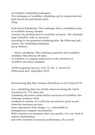 of workflow scheduling techniques.
The techniques of workflow scheduling can be categorized into
push-based and pull-based sched-
uling.
Push-based Scheduling. This technique allows scheduling tasks
of workflow among compute
resources by pushing them to available resources. The scheduler
maps workflow tasks to resources
according to the generated scheduling plan. By following task-
centric, the scheduling techniques
are as follows:
— Static scheduling: This technique generates and assembles
schedules that allocate all tasks
of workflow to compute nodes prior to the execution of
workflow and these schedules
ACM Computing Surveys, Vol. 52, No. 5, Article 95.
Publication date: September 2019.
Orchestrating Big Data Analysis Workflows in the Cloud 95:29
(i.e., scheduling plan) are strictly observed during the whole
execution [16, 77]. Since the
scheduling decision is made before execution of workflow, this
technique produces little
overhead at runtime. It is efficient and achieves good results
when the execution environ-
ment experiences little change, i.e., controllable or
homogeneous compute environments.
With execution environments that vary greatly, it is very hard to
achieve load-balance,
and with variations in resource performance, the overall
 
