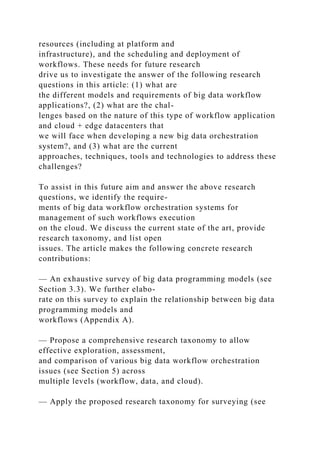 resources (including at platform and
infrastructure), and the scheduling and deployment of
workflows. These needs for future research
drive us to investigate the answer of the following research
questions in this article: (1) what are
the different models and requirements of big data workflow
applications?, (2) what are the chal-
lenges based on the nature of this type of workflow application
and cloud + edge datacenters that
we will face when developing a new big data orchestration
system?, and (3) what are the current
approaches, techniques, tools and technologies to address these
challenges?
To assist in this future aim and answer the above research
questions, we identify the require-
ments of big data workflow orchestration systems for
management of such workflows execution
on the cloud. We discuss the current state of the art, provide
research taxonomy, and list open
issues. The article makes the following concrete research
contributions:
— An exhaustive survey of big data programming models (see
Section 3.3). We further elabo-
rate on this survey to explain the relationship between big data
programming models and
workflows (Appendix A).
— Propose a comprehensive research taxonomy to allow
effective exploration, assessment,
and comparison of various big data workflow orchestration
issues (see Section 5) across
multiple levels (workflow, data, and cloud).
— Apply the proposed research taxonomy for surveying (see
 