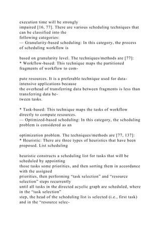 execution time will be strongly
impaired [16, 77]. There are various scheduling techniques that
can be classified into the
following categories:
— Granularity-based scheduling: In this category, the process
of scheduling workflow is
based on granularity level. The techniques/methods are [77]:
* Workflow-based: This technique maps the partitioned
fragments of workflow to com-
pute resources. It is a preferable technique used for data-
intensive applications because
the overhead of transferring data between fragments is less than
transferring data be-
tween tasks.
* Task-based: This technique maps the tasks of workflow
directly to compute resources.
— Optimized-based scheduling: In this category, the scheduling
problem is considered as an
optimization problem. The techniques/methods are [77, 137]:
* Heuristic: There are three types of heuristics that have been
proposed. List scheduling
heuristic constructs a scheduling list for tasks that will be
scheduled by appointing
those tasks some priorities, and then sorting them in accordance
with the assigned
priorities, then performing “task selection” and “resource
selection” steps recurrently
until all tasks in the directed acyclic graph are scheduled, where
in the “task selection”
step, the head of the scheduling list is selected (i.e., first task)
and in the “resource selec-
 