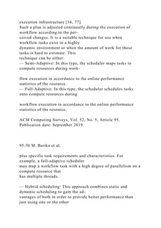 execution infrastructure [16, 77].
Such a plan is adjusted continually during the execution of
workflow according to the per-
ceived changes. It is a suitable technique for use when
workflow tasks exist in a highly
dynamic environment or when the amount of work for those
tasks is hard to estimate. This
technique can be either:
— Semi-Adaptive: In this type, the scheduler maps tasks to
compute resources during work-
flow execution in accordance to the online performance
statistics of the resource.
— Full-Adaptive: In this type, the scheduler schedules tasks
onto compute resources during
workflow execution in accordance to the online performance
statistics of the resource,
ACM Computing Surveys, Vol. 52, No. 5, Article 95.
Publication date: September 2019.
95:30 M. Barika et al.
plus specific task requirements and characteristics. For
example, a full-adaptive scheduler
may map a workflow task with a high degree of parallelism on a
compute resource that
has multiple threads.
— Hybrid scheduling: This approach combines static and
dynamic scheduling to gain the ad-
vantages of both in order to provide better performance than
just using one or the other
 