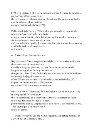 [77]. For instance, the static scheduling can be used to schedule
part of workflow tasks (e.g.,
there is enough information for them) and the remaining tasks
can be scheduled at runtime
using dynamic scheduling [77].
Pull-based Scheduling. This technique intends to exploit the
interest of worker/node in sched-
uling a task when it is idle by allowing the worker to request
from a scheduler to schedule a task
and the scheduler pulls the best task for this worker from among
available tasks and maps such
tasks to it.
6.12 Workflow Fault-tolerance
Big data workflow composed multiple data-intensive tasks and
the execution of those tasks is
usually a lengthy process, so that failures or errors could
happen at any time during the execu-
tion period. Workflow fault-tolerance intends to handle failures
occurring during the execution
of workflow and assure its availability and reliability [77].
Figure 10 shows the classification of
workflow fault-tolerance techniques.
Reactive Fault-Tolerance. This technique aimed at minimizing
the impact of failures after
their occurrence. To achieve that, there are numerous fault-
tolerance techniques such as check-
point/restart, replay (replication), and retry (task resubmission).
This technique can resolve the
faults at either:
— Workflow level: As the name suggests, detecting failures is
carried out at workflow level,
 