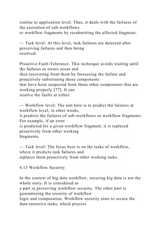 similar to application level. Thus, it deals with the failures of
the execution of sub-workflows
or workflow fragments by resubmitting the affected fragment.
— Task level: At this level, task failures are detected after
perceiving failures and then being
resolved.
Proactive Fault-Tolerance. This technique avoids waiting until
the failures or errors occur and
then recovering from them by foreseeing the failure and
proactively substituting those components
that have been suspected from those other components that are
working properly [77]. It can
resolve the faults at either:
— Workflow level: The aim here is to predict the failures at
workflow level; in other words,
it predicts the failures of sub-workflows or workflow fragments.
For example, if an error
is predicted for a given workflow fragment, it is replaced
proactively from other working
fragments.
— Task level: The focus here is on the tasks of workflow,
where it predicts task failures and
replaces them proactively from other working tasks.
6.13 Workflow Security
In the context of big data workflow, securing big data is not the
whole story. It is considered as
a part in preserving workflow security. The other part is
guaranteeing the security of workflow
logic and computation. Workflow security aims to secure the
data-intensive tasks, which process
 