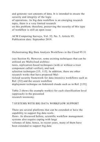 and generate vast amounts of data. It is intended to ensure the
security and integrity of the logic
of operations. As big data workflow is an emerging research
topic, there is a very limited research
on this problem; therefore, preserving the security of this type
of workflow is still an open issue
ACM Computing Surveys, Vol. 52, No. 5, Article 95.
Publication date: September 2019.
Orchestrating Big Data Analysis Workflows in the Cloud 95:31
(see Section 8). However, some existing techniques that can be
utilized are Multicloud architec-
tures, replication-based techniques (with or without a trust
component called verifier), and task
selection techniques [15, 113]. In addition, there are other
research works that have proposed Mul-
ticloud security framework for data intensive workflows such as
Ref. [32] and the secure workflow
deployment technique on federated clouds such as in Ref. [135].
Table 2 shows the example work(s) for each classification level
(approach) in the presented
research taxonomy.
7 SYSTEMS WITH BIG DATA WORKFLOW SUPPORT
There are several platforms that can be extended or have the
capability to support big data work-
flows. As discussed before, scientific workflow management
systems also require coping with large
volumes of data; hence, in recent years, many of them have
been extended to support big data
 