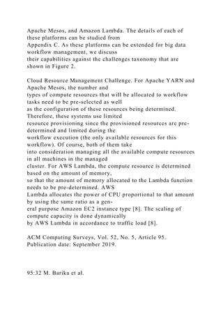 Apache Mesos, and Amazon Lambda. The details of each of
these platforms can be studied from
Appendix C. As these platforms can be extended for big data
workflow management, we discuss
their capabilities against the challenges taxonomy that are
shown in Figure 2.
Cloud Resource Management Challenge. For Apache YARN and
Apache Mesos, the number and
types of compute resources that will be allocated to workflow
tasks need to be pre-selected as well
as the configuration of these resources being determined.
Therefore, these systems use limited
resource provisioning since the provisioned resources are pre-
determined and limited during the
workflow execution (the only available resources for this
workflow). Of course, both of them take
into consideration managing all the available compute resources
in all machines in the managed
cluster. For AWS Lambda, the compute resource is determined
based on the amount of memory,
so that the amount of memory allocated to the Lambda function
needs to be pre-determined. AWS
Lambda allocates the power of CPU proportional to that amount
by using the same ratio as a gen-
eral purpose Amazon EC2 instance type [8]. The scaling of
compute capacity is done dynamically
by AWS Lambda in accordance to traffic load [8].
ACM Computing Surveys, Vol. 52, No. 5, Article 95.
Publication date: September 2019.
95:32 M. Barika et al.
 