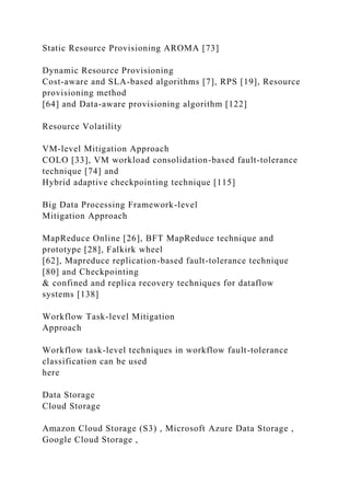 Static Resource Provisioning AROMA [73]
Dynamic Resource Provisioning
Cost-aware and SLA-based algorithms [7], RPS [19], Resource
provisioning method
[64] and Data-aware provisioning algorithm [122]
Resource Volatility
VM-level Mitigation Approach
COLO [33], VM workload consolidation-based fault-tolerance
technique [74] and
Hybrid adaptive checkpointing technique [115]
Big Data Processing Framework-level
Mitigation Approach
MapReduce Online [26], BFT MapReduce technique and
prototype [28], Falkirk wheel
[62], Mapreduce replication-based fault-tolerance technique
[80] and Checkpointing
& confined and replica recovery techniques for dataflow
systems [138]
Workflow Task-level Mitigation
Approach
Workflow task-level techniques in workflow fault-tolerance
classification can be used
here
Data Storage
Cloud Storage
Amazon Cloud Storage (S3) , Microsoft Azure Data Storage ,
Google Cloud Storage ,
 