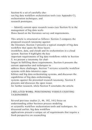 Section 6) a set of carefully cho-
sen big data workflow orchestration tools (see Appendix C),
orchestration techniques, and
research prototypes.
— Identify current open research issues (see Section 8) in the
management of big data work-
flows based on the literature survey and requirements.
This article is structured as follows: Section 2 compares the
proposed research taxonomy against
the literature. Section 3 presents a typical example of big data
workflow that spans the three layers
(workflow, data, and cloud) and its orchestration in a cloud
system. Section 4 highlights the key
important requirements of big data workflows while in Section
5, we present a taxonomy for chal-
lenges in fulfilling those requirements. Section 6 presents the
current approaches and techniques to
address these challenges. Section 7 reviews scientific workflow
systems with data-intensive capa-
bilities and big data orchestrating systems, and discusses the
capabilities of big data orchestrating
systems against the presented research taxonomy. Section 8
presents and discusses the open issues
for further research, while Section 9 concludes the article.
2 RELATED WORK: POSITIONING VERSUS EXISTING
TAXONOMIES
Several previous studies [1, 46, 102, 141] focus on
understanding either business process modeling
or scientific workflow orchestration tools and techniques. As
discussed earlier, big data workflow
applications present a unique set of requirements that require a
fresh perspective on researching
 