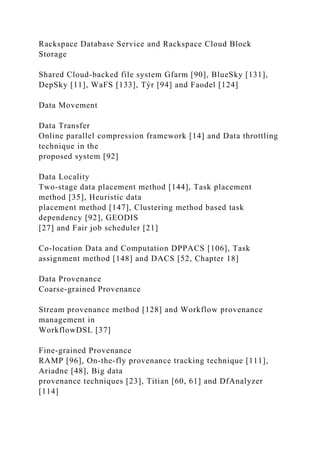 Rackspace Database Service and Rackspace Cloud Block
Storage
Shared Cloud-backed file system Gfarm [90], BlueSky [131],
DepSky [11], WaFS [133], Týr [94] and Faodel [124]
Data Movement
Data Transfer
Online parallel compression framework [14] and Data throttling
technique in the
proposed system [92]
Data Locality
Two-stage data placement method [144], Task placement
method [35], Heuristic data
placement method [147], Clustering method based task
dependency [92], GEODIS
[27] and Fair job scheduler [21]
Co-location Data and Computation DPPACS [106], Task
assignment method [148] and DACS [52, Chapter 18]
Data Provenance
Coarse-grained Provenance
Stream provenance method [128] and Workflow provenance
management in
WorkflowDSL [37]
Fine-grained Provenance
RAMP [96], On-the-fly provenance tracking technique [111],
Ariadne [48], Big data
provenance techniques [23], Titian [60, 61] and DfAnalyzer
[114]
 