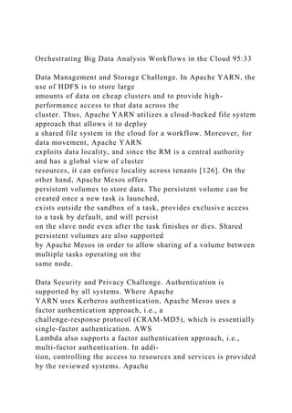 Orchestrating Big Data Analysis Workflows in the Cloud 95:33
Data Management and Storage Challenge. In Apache YARN, the
use of HDFS is to store large
amounts of data on cheap clusters and to provide high-
performance access to that data across the
cluster. Thus, Apache YARN utilizes a cloud-backed file system
approach that allows it to deploy
a shared file system in the cloud for a workflow. Moreover, for
data movement, Apache YARN
exploits data locality, and since the RM is a central authority
and has a global view of cluster
resources, it can enforce locality across tenants [126]. On the
other hand, Apache Mesos offers
persistent volumes to store data. The persistent volume can be
created once a new task is launched,
exists outside the sandbox of a task, provides exclusive access
to a task by default, and will persist
on the slave node even after the task finishes or dies. Shared
persistent volumes are also supported
by Apache Mesos in order to allow sharing of a volume between
multiple tasks operating on the
same node.
Data Security and Privacy Challenge. Authentication is
supported by all systems. Where Apache
YARN uses Kerberos authentication, Apache Mesos uses a
factor authentication approach, i.e., a
challenge-response protocol (CRAM-MD5), which is essentially
single-factor authentication. AWS
Lambda also supports a factor authentication approach, i.e.,
multi-factor authentication. In addi-
tion, controlling the access to resources and services is provided
by the reviewed systems. Apache
 