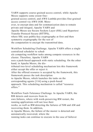 YARN supports coarse-grained access control, while Apache
Mesos supports some extent fine-
grained access control, and AWS Lambda provides fine-grained
access control via AWS IAM. More-
over, to encrypt data and for communication data to remain
private and integral, Apache YARN and
Apache Mesos use Secure Sockets Layer (SSL) and Hypertext
Transfer Protocol Secure (HTTPS),
where SSL uses public-key cryptography at first and then
symmetric cryptography for the rest of
the computation to encrypt the transmitted data.
Workflow Scheduling Challenge. Apache YARN offers a single
centralized scheduler to sched-
ule competing workflow tasks among compute resources in the
cluster. Therefore, Apache YARN
uses a push-based approach with static scheduling. On the other
hand, in Apache Mesos, the dis-
tributed two-level scheduling mechanism lets this framework
either accept the offer or reject it.
After the offered resource is accepted by the framework, this
framework passes the task description
to Apache Mesos, which launches the tasks on the
corresponding agents [116] using a push-based
approach. This scheduling mechanism is called “resource
offers.”
Workflow Fault-Tolerance Challenge. In Apache YARN, the
RM detects and recovers from its
own failures, where with work-preserving RM restart, the
running applications will not lose their
works, as well as RM detecting the failures of NM and AM and
recovering them. In addition,
in Apache Mesos, the failure of the master is detected and
automatically recovered, where the
running tasks can continue to execute in the case of failover
 
