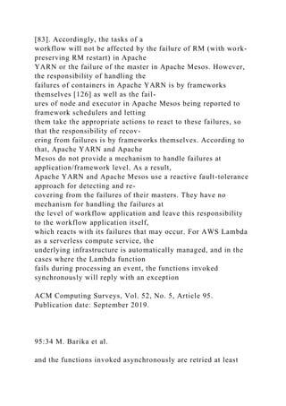 [83]. Accordingly, the tasks of a
workflow will not be affected by the failure of RM (with work-
preserving RM restart) in Apache
YARN or the failure of the master in Apache Mesos. However,
the responsibility of handling the
failures of containers in Apache YARN is by frameworks
themselves [126] as well as the fail-
ures of node and executor in Apache Mesos being reported to
framework schedulers and letting
them take the appropriate actions to react to these failures, so
that the responsibility of recov-
ering from failures is by frameworks themselves. According to
that, Apache YARN and Apache
Mesos do not provide a mechanism to handle failures at
application/framework level. As a result,
Apache YARN and Apache Mesos use a reactive fault-tolerance
approach for detecting and re-
covering from the failures of their masters. They have no
mechanism for handling the failures at
the level of workflow application and leave this responsibility
to the workflow application itself,
which reacts with its failures that may occur. For AWS Lambda
as a serverless compute service, the
underlying infrastructure is automatically managed, and in the
cases where the Lambda function
fails during processing an event, the functions invoked
synchronously will reply with an exception
ACM Computing Surveys, Vol. 52, No. 5, Article 95.
Publication date: September 2019.
95:34 M. Barika et al.
and the functions invoked asynchronously are retried at least
 