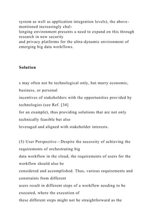 system as well as application integration levels), the above-
mentioned increasingly chal-
lenging environment presents a need to expand on this through
research in new security
and privacy platforms for the ultra-dynamic environment of
emerging big data workflows.
Solution
s may often not be technological only, but marry economic,
business, or personal
incentives of stakeholders with the opportunities provided by
technologies (see Ref. [34]
for an example), thus providing solutions that are not only
technically feasible but also
leveraged and aligned with stakeholder interests.
(5) User Perspective—Despite the necessity of achieving the
requirements of orchestrating big
data workflow in the cloud, the requirements of users for the
workflow should also be
considered and accomplished. Thus, various requirements and
constraints from different
users result in different steps of a workflow needing to be
executed, where the execution of
these different steps might not be straightforward as the
 