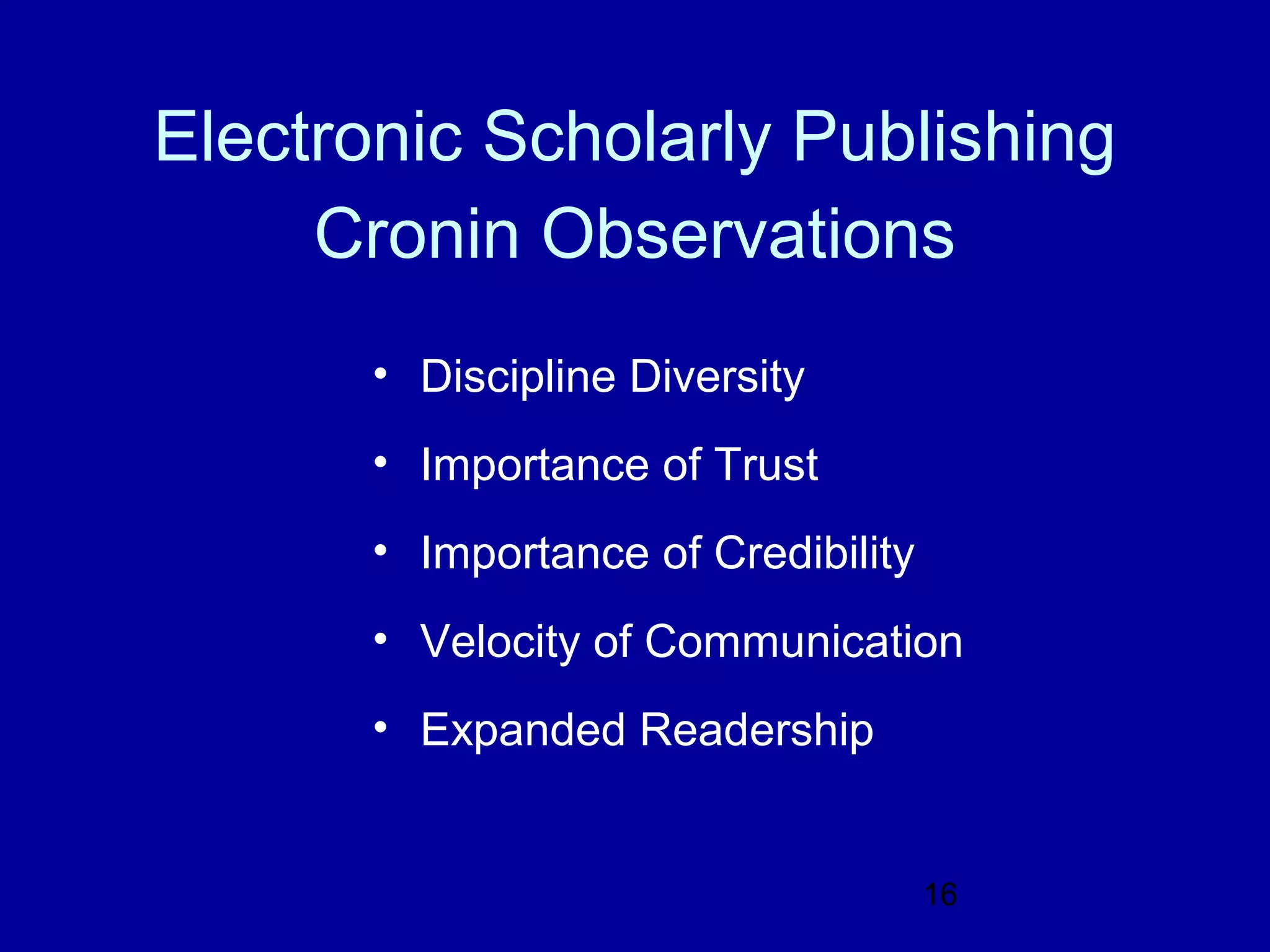 Electronic Scholarly Publishing
     Cronin Observations
       • Discipline Diversity
       • Importance of Trust
       • Importance of Credibility
       • Velocity of Communication
       • Expanded Readership


                                     16
 