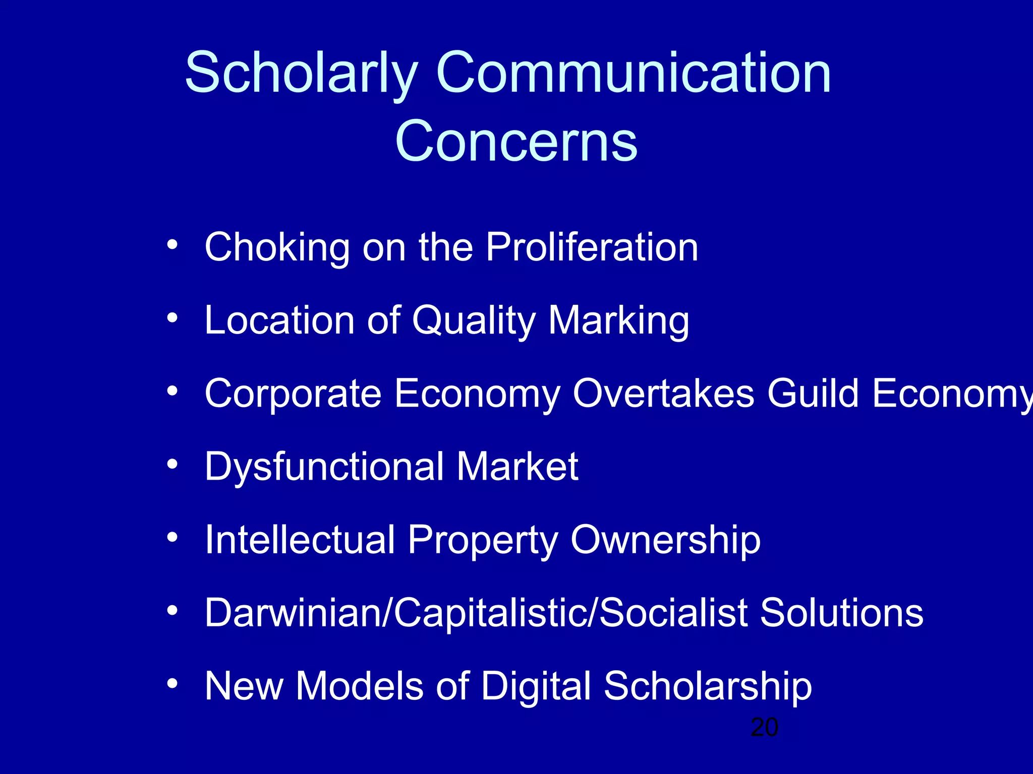Scholarly Communication
         Concerns
• Choking on the Proliferation
• Location of Quality Marking
• Corporate Economy Overtakes Guild Economy
• Dysfunctional Market
• Intellectual Property Ownership
• Darwinian/Capitalistic/Socialist Solutions
• New Models of Digital Scholarship
                                 20
 