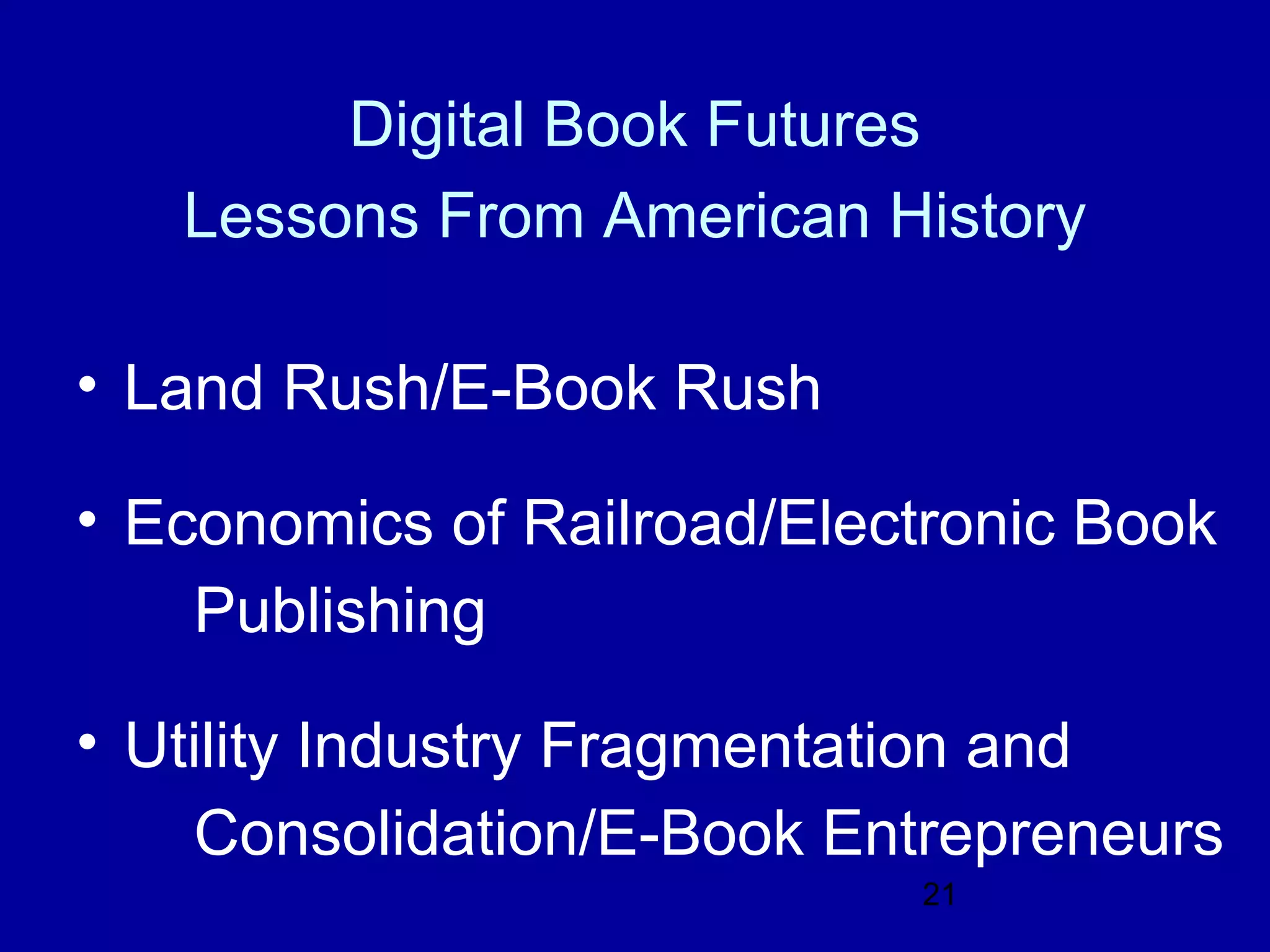 Digital Book Futures
   Lessons From American History

• Land Rush/E-Book Rush

• Economics of Railroad/Electronic Book
    Publishing

• Utility Industry Fragmentation and
    Consolidation/E-Book Entrepreneurs
                            21
 