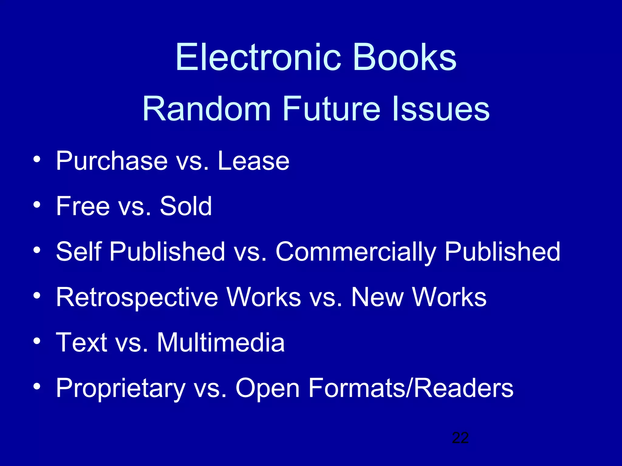 Electronic Books
         Random Future Issues
• Purchase vs. Lease
• Free vs. Sold
• Self Published vs. Commercially Published
• Retrospective Works vs. New Works
• Text vs. Multimedia
• Proprietary vs. Open Formats/Readers
                                  22
 