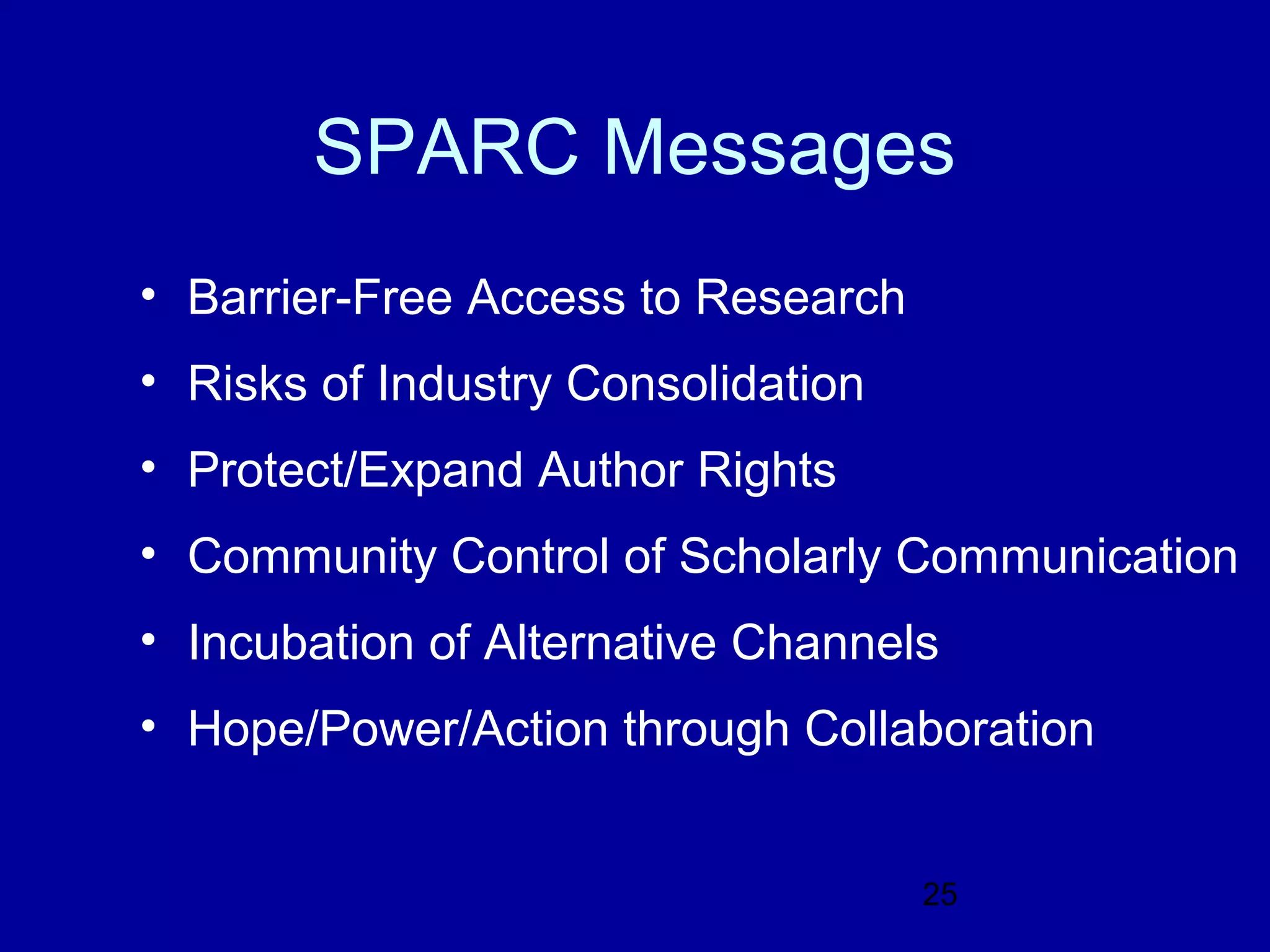 SPARC Messages
• Barrier-Free Access to Research
• Risks of Industry Consolidation
• Protect/Expand Author Rights
• Community Control of Scholarly Communication
• Incubation of Alternative Channels
• Hope/Power/Action through Collaboration


                                    25
 