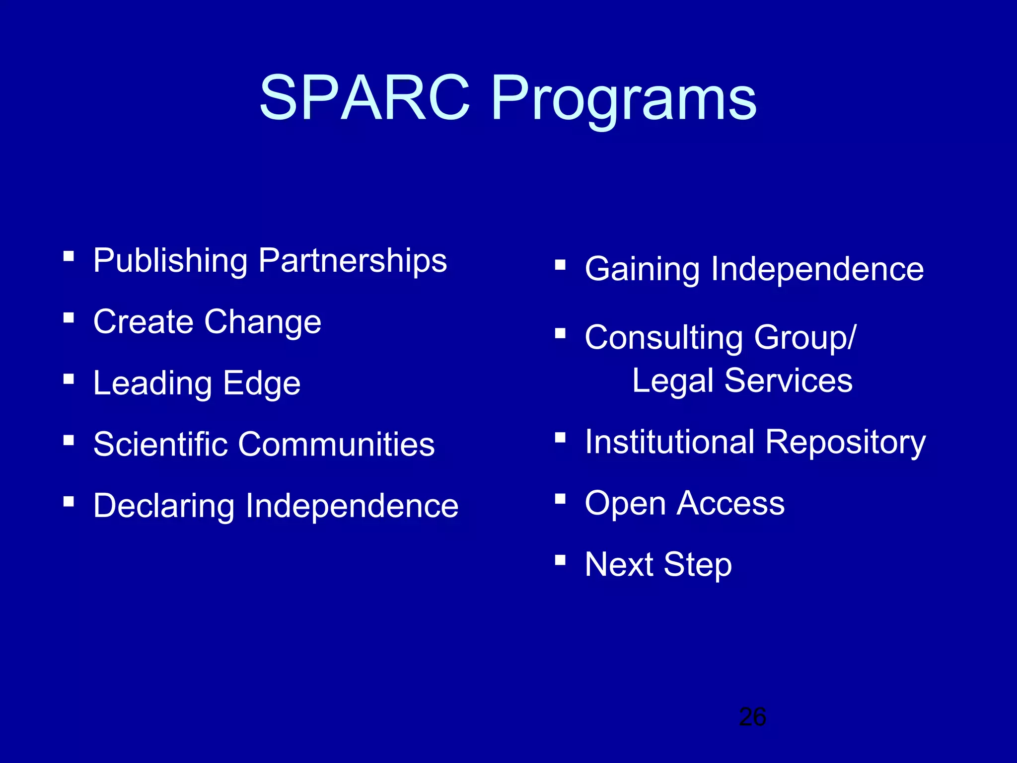 SPARC Programs

 Publishing Partnerships    Gaining Independence
 Create Change              Consulting Group/
 Leading Edge                  Legal Services
 Scientific Communities     Institutional Repository
 Declaring Independence     Open Access
                             Next Step



                                          26
 