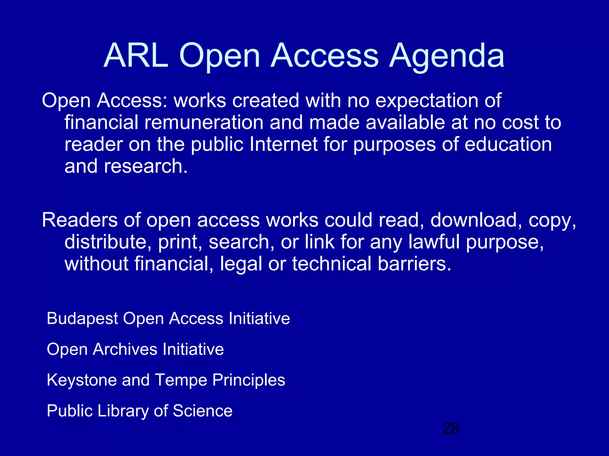 ARL Open Access Agenda
Open Access: works created with no expectation of
  financial remuneration and made available at no cost to
  reader on the public Internet for purposes of education
  and research.

Readers of open access works could read, download, copy,
  distribute, print, search, or link for any lawful purpose,
  without financial, legal or technical barriers.

Budapest Open Access Initiative
Open Archives Initiative
Keystone and Tempe Principles
Public Library of Science
                                            28
 