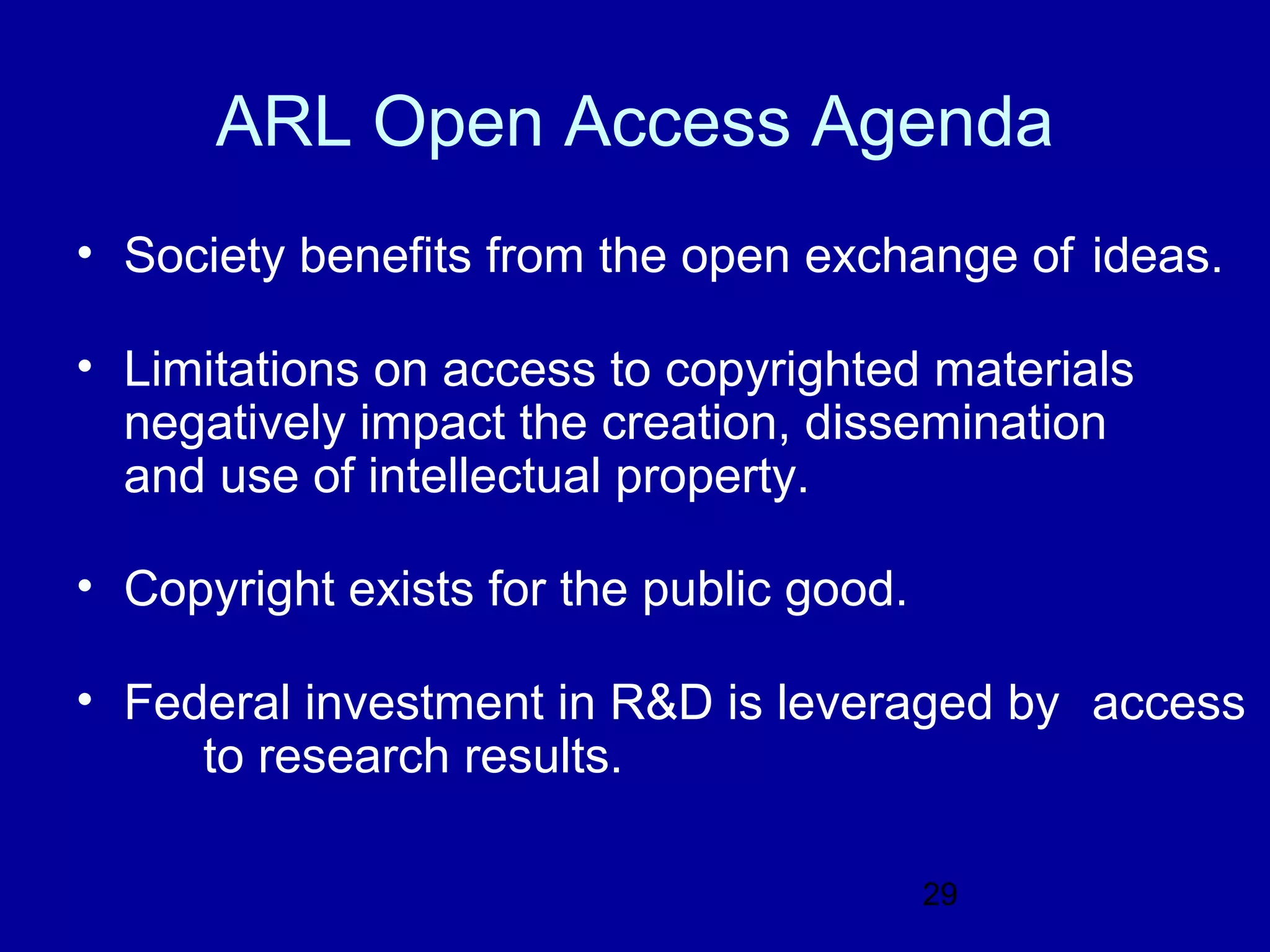 ARL Open Access Agenda
• Society benefits from the open exchange of ideas.

• Limitations on access to copyrighted materials
  negatively impact the creation, dissemination
  and use of intellectual property.

• Copyright exists for the public good.

• Federal investment in R&D is leveraged by access
     to research results.

                                          29
 