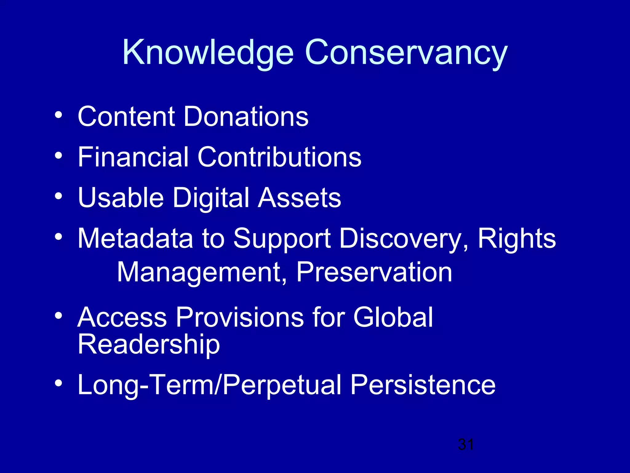 Knowledge Conservancy
•   Content Donations
•   Financial Contributions
•   Usable Digital Assets
•   Metadata to Support Discovery, Rights
       Management, Preservation
• Access Provisions for Global
  Readership
• Long-Term/Perpetual Persistence

                                 31
 