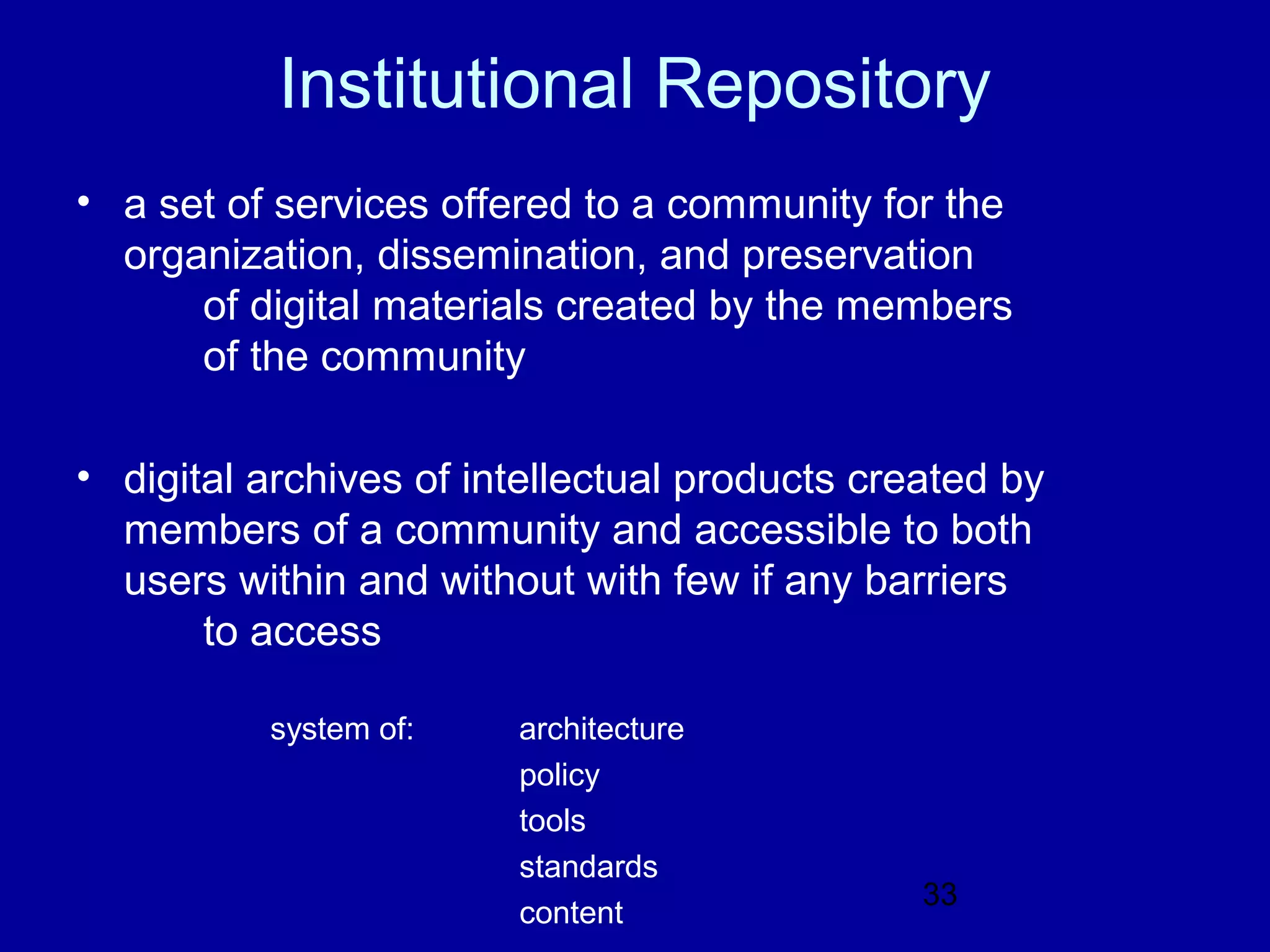 Institutional Repository
• a set of services offered to a community for the
  organization, dissemination, and preservation
      of digital materials created by the members
      of the community

• digital archives of intellectual products created by
  members of a community and accessible to both
  users within and without with few if any barriers
       to access

          system of:    architecture
                        policy
                        tools
                        standards
                                               33
                        content
 