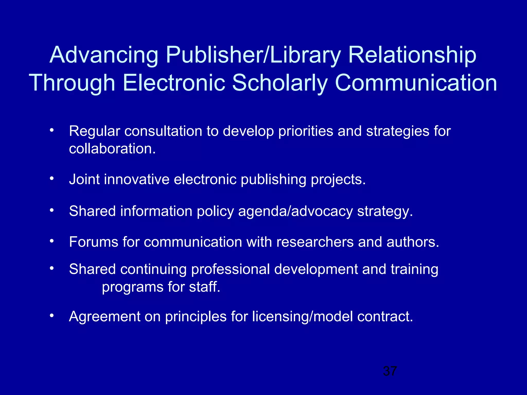 Advancing Publisher/Library Relationship
Through Electronic Scholarly Communication
 •   Regular consultation to develop priorities and strategies for
     collaboration.

 •   Joint innovative electronic publishing projects.

 •   Shared information policy agenda/advocacy strategy.

 •   Forums for communication with researchers and authors.
 •   Shared continuing professional development and training
         programs for staff.
 •   Agreement on principles for licensing/model contract.


                                                        37
 
