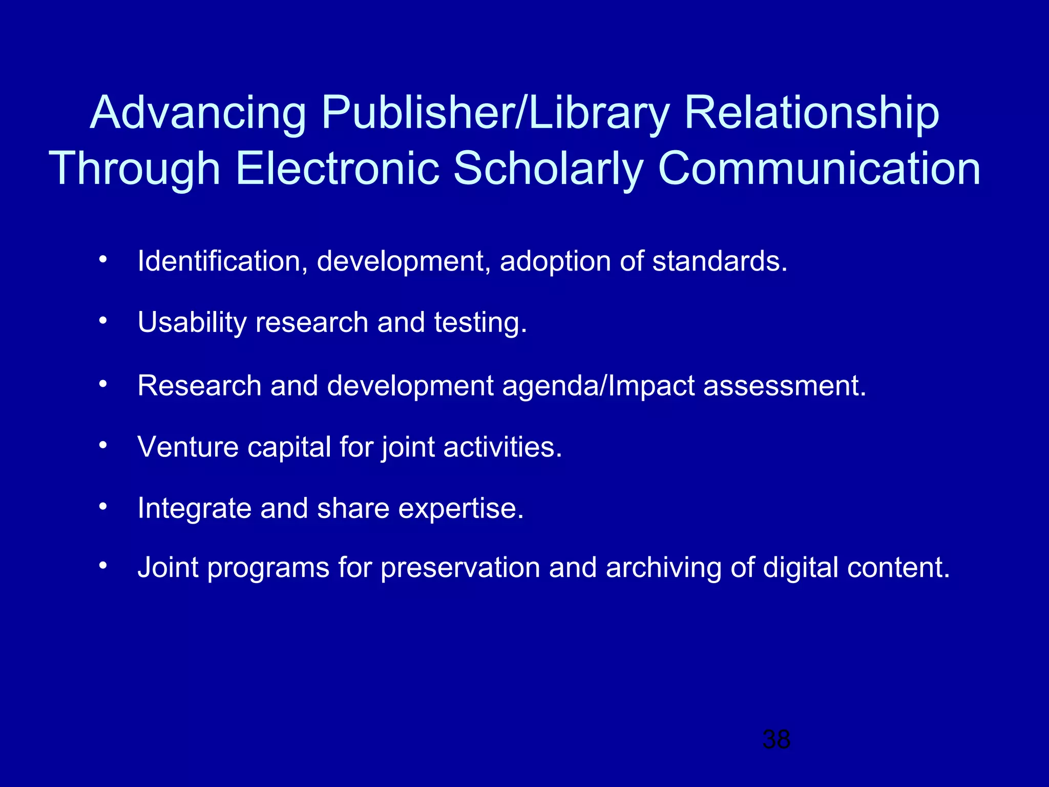 Advancing Publisher/Library Relationship
Through Electronic Scholarly Communication
  •   Identification, development, adoption of standards.

  •   Usability research and testing.

  •   Research and development agenda/Impact assessment.

  •   Venture capital for joint activities.

  •   Integrate and share expertise.
  •   Joint programs for preservation and archiving of digital content.




                                                       38
 