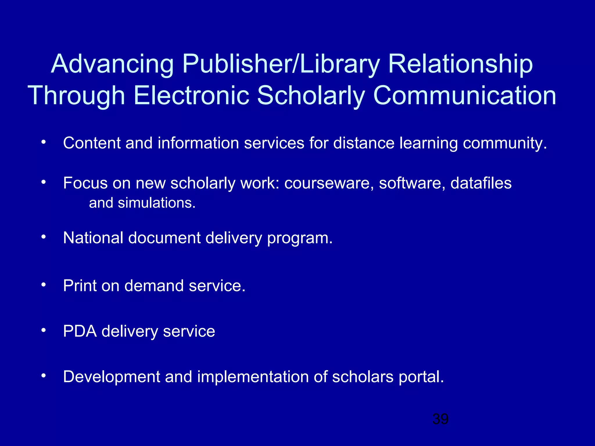 Advancing Publisher/Library Relationship
Through Electronic Scholarly Communication
 • Content and information services for distance learning community.

 • Focus on new scholarly work: courseware, software, datafiles
       and simulations.

 • National document delivery program.

 • Print on demand service.

 • PDA delivery service

 • Development and implementation of scholars portal.

                                                    39
 