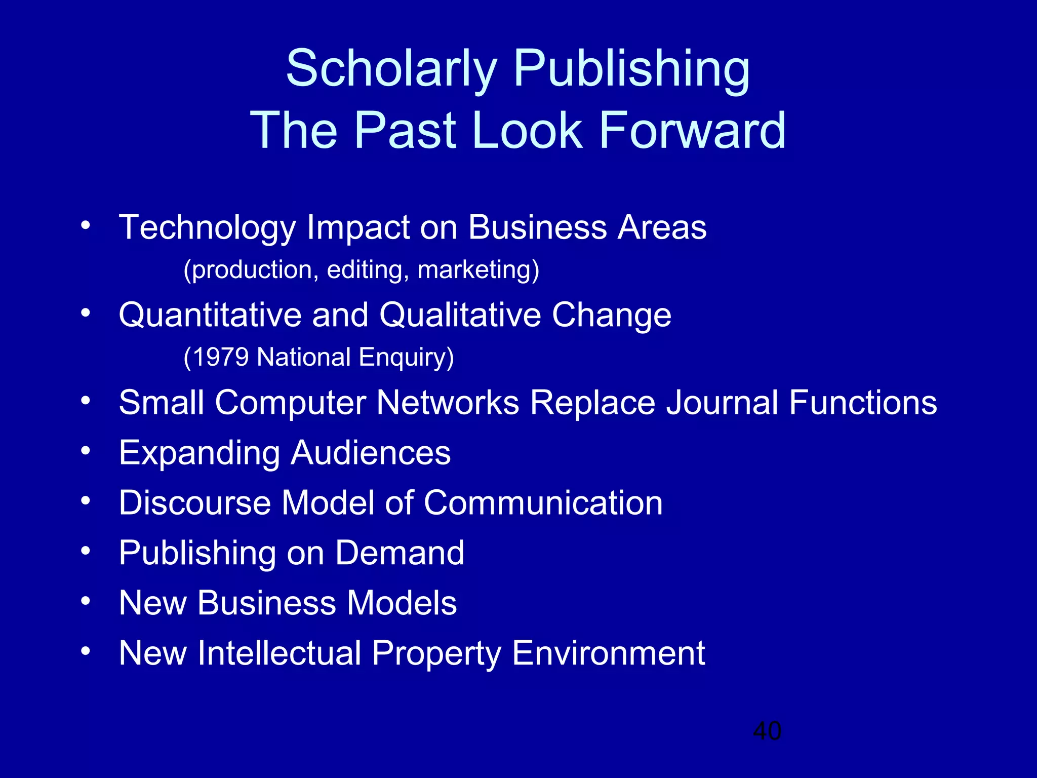 Scholarly Publishing
            The Past Look Forward
• Technology Impact on Business Areas
       (production, editing, marketing)
• Quantitative and Qualitative Change
       (1979 National Enquiry)
•   Small Computer Networks Replace Journal Functions
•   Expanding Audiences
•   Discourse Model of Communication
•   Publishing on Demand
•   New Business Models
•   New Intellectual Property Environment

                                          40
 