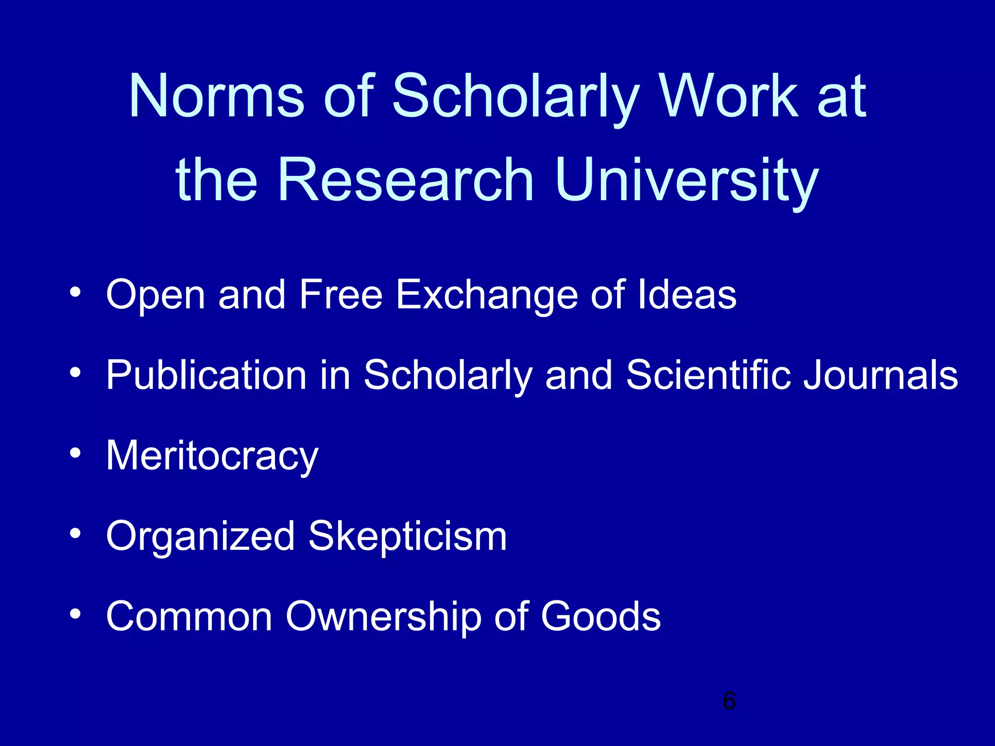 Norms of Scholarly Work at
    the Research University
• Open and Free Exchange of Ideas
• Publication in Scholarly and Scientific Journals
• Meritocracy
• Organized Skepticism
• Common Ownership of Goods
                                    6
 
