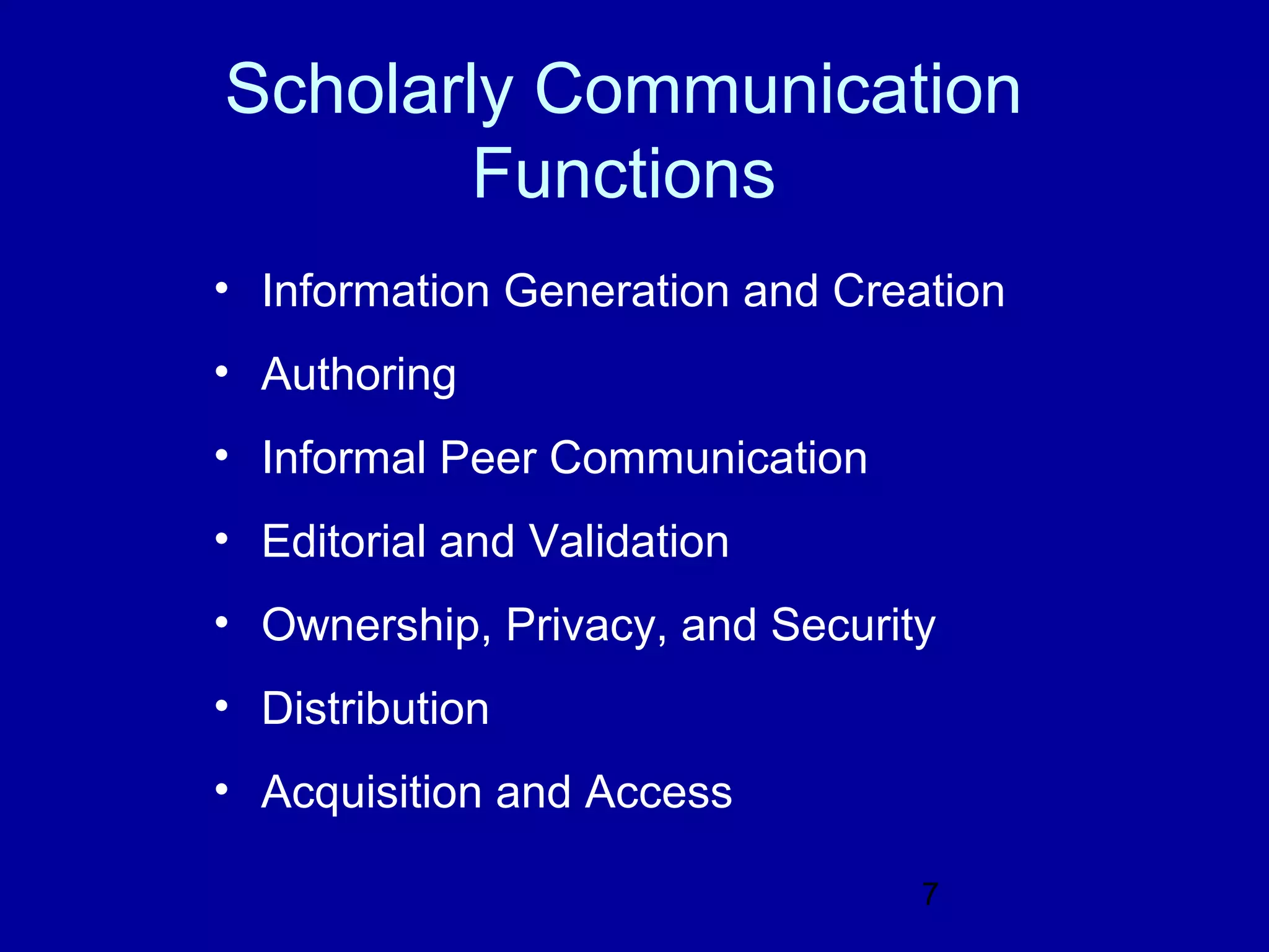 Scholarly Communication
        Functions
• Information Generation and Creation
• Authoring
• Informal Peer Communication
• Editorial and Validation
• Ownership, Privacy, and Security
• Distribution
• Acquisition and Access

                                 7
 