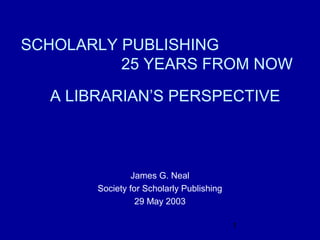 SCHOLARLY PUBLISHING
          25 YEARS FROM NOW

  A LIBRARIAN’S PERSPECTIVE



                James G. Neal
       Society for Scholarly Publishing
                 29 May 2003

                                          1
 