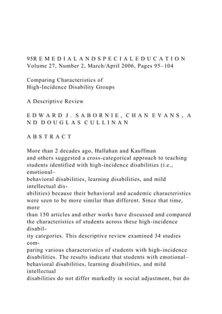95R E M E D I A L A N D S P E C I A L E D U C A T I O N
Volume 27, Number 2, March/April 2006, Pages 95–104
Comparing Characteristics of
High-Incidence Disability Groups
A Descriptive Review
E D W A R D J . S A B O R N I E , C H A N E V A N S , A
N D D O U G L A S C U L L I N A N
A B S T R A C T
More than 2 decades ago, Hallahan and Kauffman
and others suggested a cross-categorical approach to teaching
students identified with high-incidence disabilities (i.e.,
emotional–
behavioral disabilities, learning disabilities, and mild
intellectual dis-
abilities) because their behavioral and academic characteristics
were seen to be more similar than different. Since that time,
more
than 150 articles and other works have discussed and compared
the characteristics of students across these high-incidence
disabil-
ity categories. This descriptive review examined 34 studies
com-
paring various characteristics of students with high-incidence
disabilities. The results indicate that students with emotional–
behavioral disabilities, learning disabilities, and mild
intellectual
disabilities do not differ markedly in social adjustment, but do
 