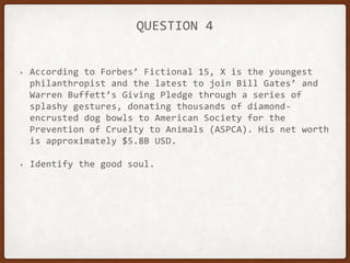 QUESTION 4
• According to Forbes’ Fictional 15, X is the youngest
philanthropist and the latest to join Bill Gates’ and
Warren Buffett’s Giving Pledge through a series of
splashy gestures, donating thousands of diamond-
encrusted dog bowls to American Society for the
Prevention of Cruelty to Animals (ASPCA). His net worth
is approximately $5.8B USD.
• Identify the good soul.
 