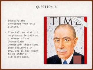 QUESTION 6
• Identify the
gentleman from this
picture.
• Also tell me what did
he propose in 1913 as
a member of the
Chamberlain
Commission which came
into existence in
1921 and is now known
to us under a
different name?
 
