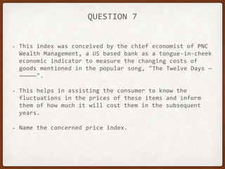 QUESTION 7
• This index was conceived by the chief economist of PNC
Wealth Management, a US based bank as a tongue-in-cheek
economic indicator to measure the changing costs of
goods mentioned in the popular song, "The Twelve Days —
—————".
• This helps in assisting the consumer to know the
fluctuations in the prices of these items and inform
them of how much it will cost them in the subsequent
years.
• Name the concerned price index.
 