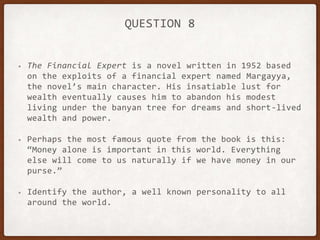 QUESTION 8
• The Financial Expert is a novel written in 1952 based
on the exploits of a financial expert named Margayya,
the novel’s main character. His insatiable lust for
wealth eventually causes him to abandon his modest
living under the banyan tree for dreams and short-lived
wealth and power.
• Perhaps the most famous quote from the book is this:
“Money alone is important in this world. Everything
else will come to us naturally if we have money in our
purse.”
• Identify the author, a well known personality to all
around the world.
 
