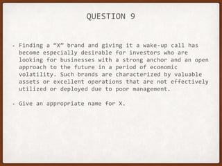 QUESTION 9
• Finding a “X” brand and giving it a wake-up call has
become especially desirable for investors who are
looking for businesses with a strong anchor and an open
approach to the future in a period of economic
volatility. Such brands are characterized by valuable
assets or excellent operations that are not effectively
utilized or deployed due to poor management.
• Give an appropriate name for X.
 