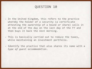 QUESTION 10
• In the United Kingdom, this refers to the practice
whereby the holder of a security (a certificate
attesting the ownership of a bound or share) sells it
at the end of the day on the last day of the FY and
then buys it back the next morning.
• This is basically carried out to reduce the taxes,
while maintaining an investment portfolio.
• Identify the practice that also shares its name with a
type of guest accommodation.
 