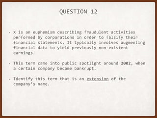 QUESTION 12
• X is an euphemism describing fraudulent activities
performed by corporations in order to falsify their
financial statements. It typically involves augmenting
financial data to yield previously non-existent
earnings.
• This term came into public spotlight around 2002, when
a certain company became bankrupt.
• Identify this term that is an extension of the
company’s name.
 