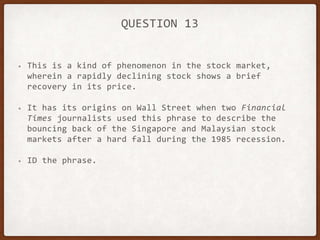 QUESTION 13
• This is a kind of phenomenon in the stock market,
wherein a rapidly declining stock shows a brief
recovery in its price.
• It has its origins on Wall Street when two Financial
Times journalists used this phrase to describe the
bouncing back of the Singapore and Malaysian stock
markets after a hard fall during the 1985 recession.
• ID the phrase.
 