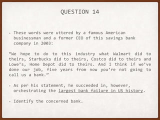 QUESTION 14
• These words were uttered by a famous American
businessman and a former CEO of this savings bank
company in 2003:
“We hope to do to this industry what Walmart did to
theirs, Starbucks did to theirs, Costco did to theirs and
Lowe’s, Home Depot did to theirs. And I think if we’ve
done our job, five years from now you’re not going to
call us a bank.”
• As per his statement, he succeeded in, however,
orchestrating the largest bank failure in US history.
• Identify the concerned bank.
 
