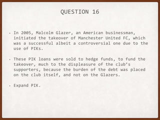 QUESTION 16
• In 2005, Malcolm Glazer, an American businessman,
initiated the takeover of Manchester United FC, which
was a successful albeit a controversial one due to the
use of PIKs.
• These PIK loans were sold to hedge funds, to fund the
takeover, much to the displeasure of the club’s
supporters, because the burden of the debt was placed
on the club itself, and not on the Glazers.
• Expand PIK.
 