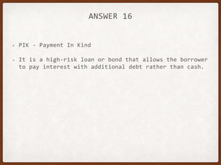 ANSWER 16
• PIK - Payment In Kind
• It is a high-risk loan or bond that allows the borrower
to pay interest with additional debt rather than cash.
 