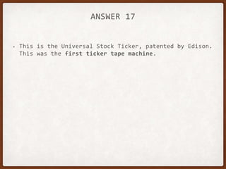 ANSWER 17
• This is the Universal Stock Ticker, patented by Edison.
This was the first ticker tape machine.
 