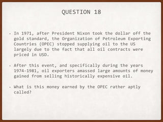 QUESTION 18
• In 1971, after President Nixon took the dollar off the
gold standard, the Organization of Petroleum Exporting
Countries (OPEC) stopped supplying oil to the US
largely due to the fact that all oil contracts were
priced in USD.
• After this event, and specifically during the years
1974-1981, oil exporters amassed large amounts of money
gained from selling historically expensive oil.
• What is this money earned by the OPEC rather aptly
called?
 