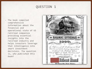 QUESTION 1
• The book compiled
comprehensive
information about the
financial and
operational state of US
railroad companies
providing essential
insights into the
railroad industry and
helps investors leverage
that intelligence into
smart investment
decisions. The question
is, who published this
book?
 