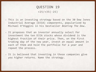 +25/+35(-25)
QUESTION 19
• This is an investing strategy based on the 30 Dow Jones
Industrial Average (DJIA) components, popularized by
Michael O’Higgins in his bestseller Beating The Dow.
• It proposes that an investor annually select for
investment the ten DJIA stocks whose dividend is the
highest fraction of their price. Then, on the first
trading day of the new year, invest an equal amount in
each of them and hold the portfolio for a year and
repeat the process.
• It is believed that investing in these companies give
you higher returns. Name the strategy.
 